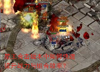 星王合击版本中如何快速提升战力与组合效率? 星王合击版本中如何快速提升战力与组合效率?