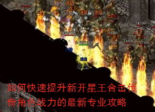 如何快速提升新开星王合击传奇角色战力的最新专业攻略 如何快速提升新开星王合击传奇角色战力的最新专业攻略