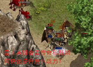 星王英雄合击传奇私服如何快速提升角色战力? 星王英雄合击传奇私服如何快速提升角色战力?